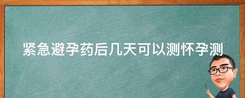 紧急避孕药后几天可以测怀孕(测孕时间、副作用、注意事项)