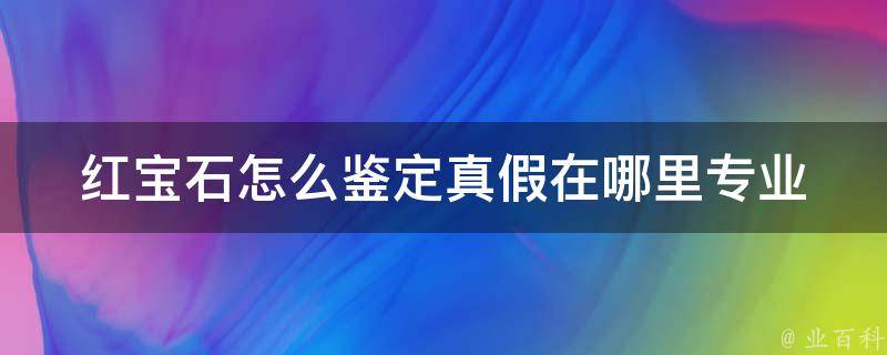 红宝石怎么鉴定真假在哪里(专业鉴定师教你如何辨别红宝石真伪)。