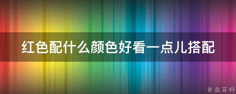 红色配什么颜色好看一点儿(搭配技巧大揭秘，让你成为时尚达人)