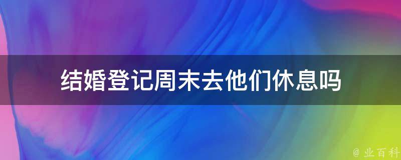 结婚登记周末去他们休息吗 