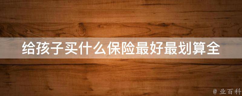 给孩子买什么保险最好最划算_全面解析儿童保险种类及购买建议