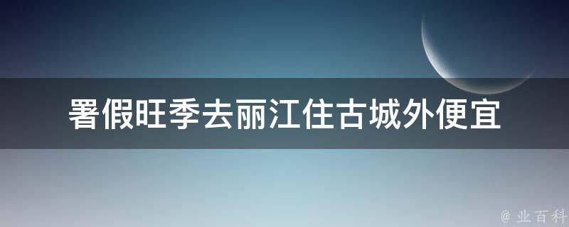 署假旺季去丽江住古城外便宜(避开人潮，享受宁静的古城周边低价住宿)