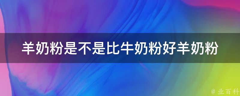 羊奶粉是不是比牛奶粉好_羊奶粉和牛奶粉的区别、适合哪种宝宝、营养成分对比。