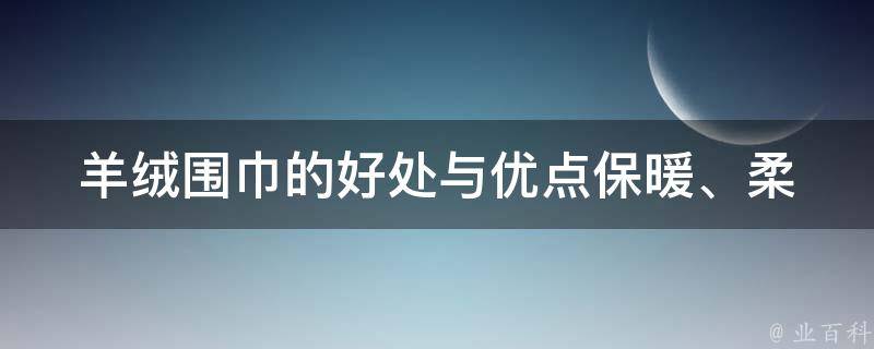 羊绒围巾的好处与优点(保暖、柔软、抗菌)为什么越来越多人选择羊绒围巾