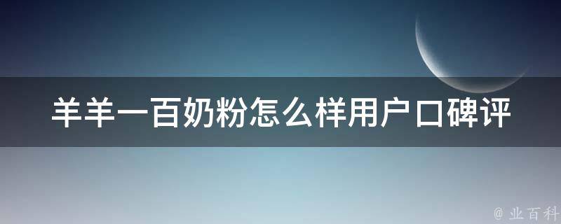 羊羊一百奶粉怎么样_用户口碑评测+价格对比+成分分析