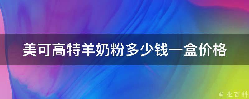 美可高特羊奶粉多少钱一盒_价格、适合几个月宝宝、哪里有售卖