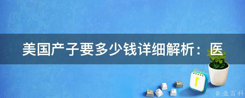 美国产子要多少钱_详细解析：医疗费用、生活费用、保险费用等全方位分析。