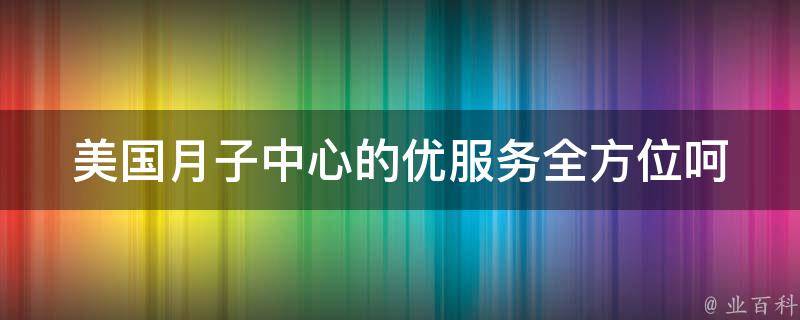 美国月子中心的优服务_全方位呵护产妇和宝宝的100种服务。