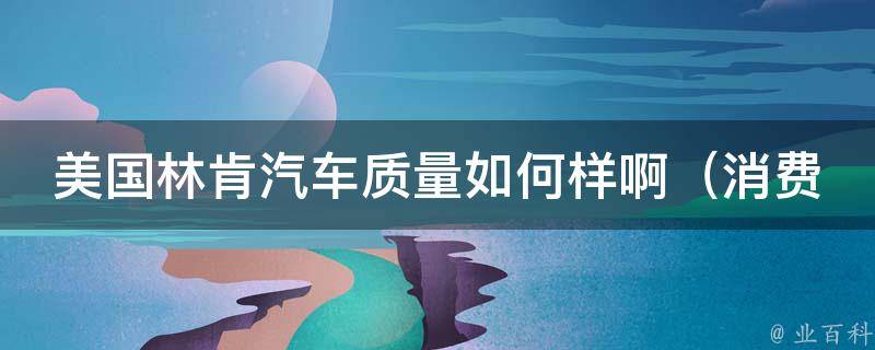 美国林肯汽车质量如何样啊（消费者反馈+专家评测，全面了解林肯汽车质量）