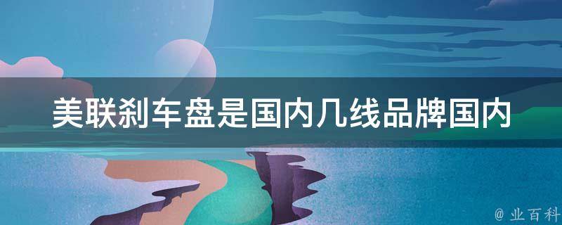 美联刹车盘是国内几线品牌_国内知名品牌、市场份额、行业排名