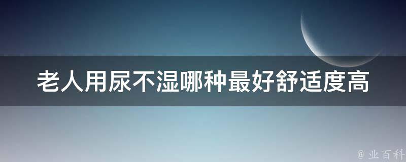 老人用尿不湿哪种最好_舒适度高、适合夜间使用、老年人专用。