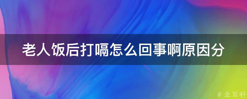 老人饭后打嗝怎么回事啊_原因分析+有效缓解方法