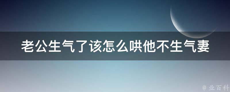 老公生气了该怎么哄他不生气_妻子必备10种高情商哄老公不生气的技巧