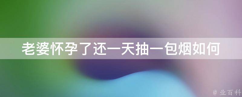 老婆怀孕了还一天抽一包烟_如何帮助丈夫戒烟、孕妇吸烟对胎儿影响、减少二手烟危害。