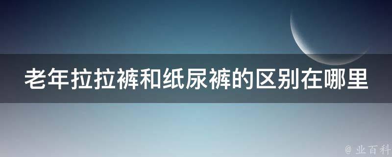 老年拉拉裤和纸尿裤的区别在哪里_选择正确的护理用品，让老年人更舒适