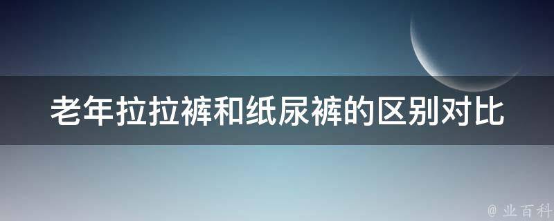 老年拉拉裤和纸尿裤的区别对比_老年人必看如何选择适合自己的护理产品