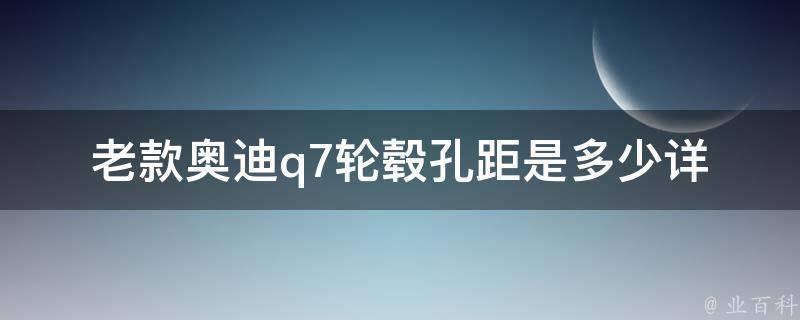 老款奥迪q7轮毂孔距是多少(详解老款奥迪q7轮毂规格及安装方法)。