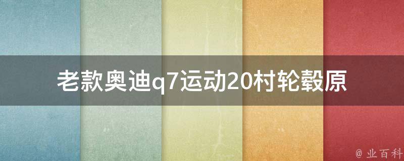 老款奥迪q7运动20村轮毂(原装轮毂、改装效果、选购攻略)