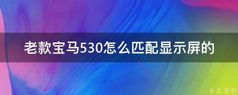 老款宝马530怎么匹配显示屏的_详解宝马530显示屏的安装步骤和注意事项