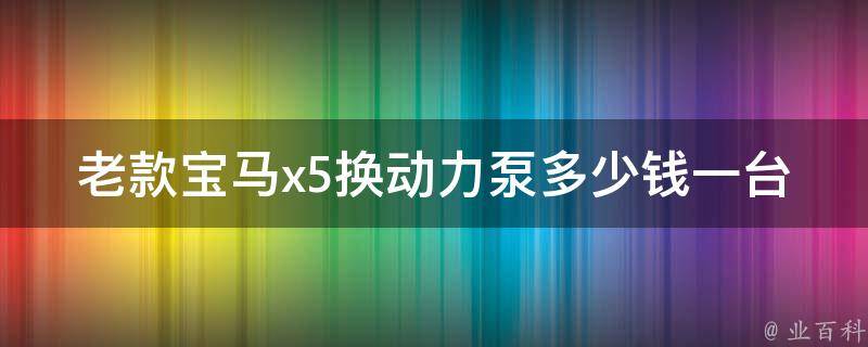 老款宝马x5换动力泵多少钱一台_详解老款宝马x5换动力泵的费用及注意事项