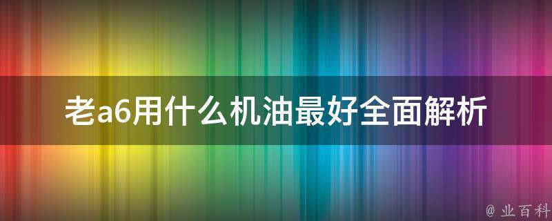 老a6用什么机油最好(全面解析各种品牌机油性能和**)。