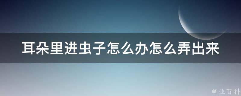 耳朵里进虫子怎么办怎么弄出来 