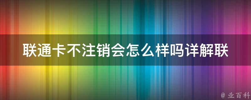 联通卡不注销会怎么样吗_详解联通卡长期不用的影响及解决方法