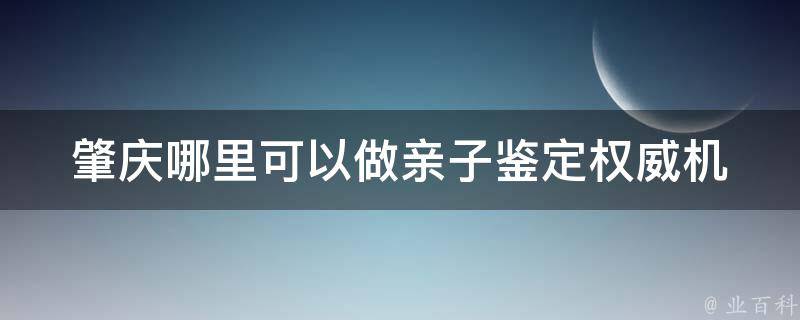 肇庆哪里可以做亲子鉴定_权威机构推荐，价格透明，服务优质。