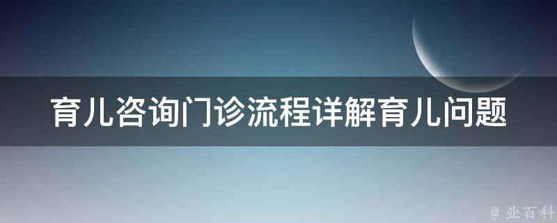 育儿咨询门诊流程_详解育儿问题、儿童行为、家庭教育等常见疑问