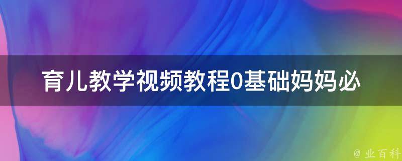 育儿教学视频教程(0基础妈妈必看！从哺乳期到幼儿园全方位指导)