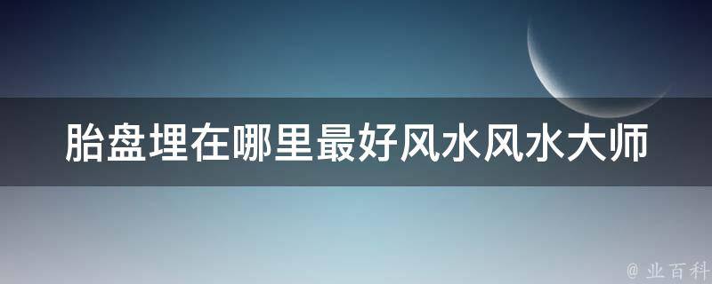 胎盘埋在哪里最好风水(风水大师告诉你胎盘埋葬的正确方式)