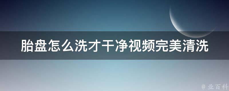 胎盘怎么洗才干净视频(完美清洗胎盘的5个步骤)