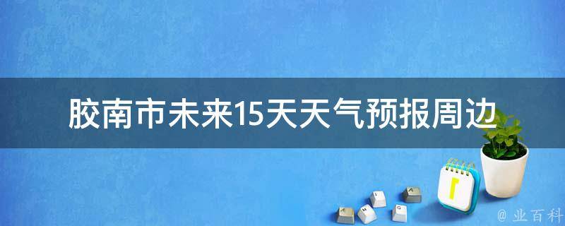 胶南市未来15天天气预报(周边城市、温度、空气质量、雨量、风力等详细信息)