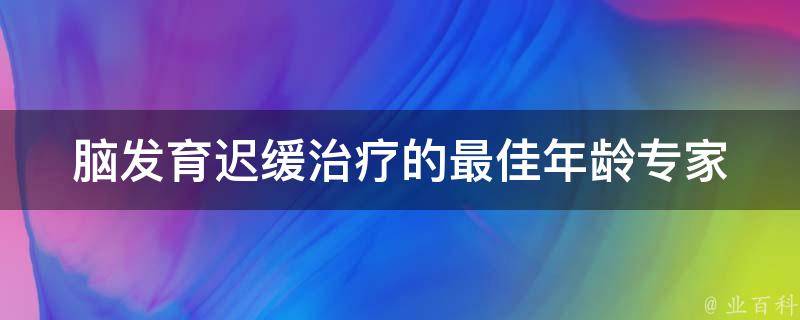 脑发育迟缓治疗的最佳年龄_专家指导：哪个年龄段进行治疗效果最好。