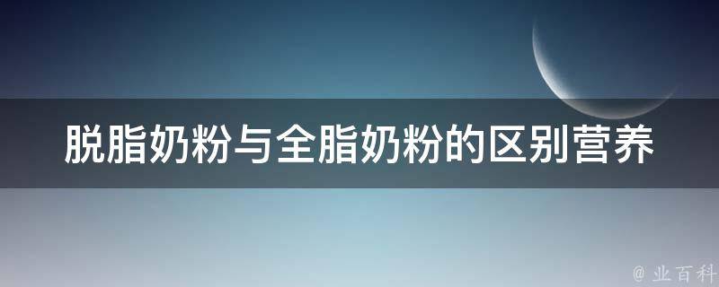 脱脂奶粉与全脂奶粉的区别_营养价值、适用人群、适宜场合详解