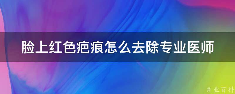 脸上红色疤痕怎么去除_专业医师教你用5种方法轻松祛除