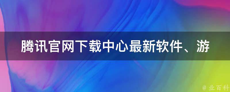 腾讯官网下载中心(最新软件、游戏、音乐免费下载)