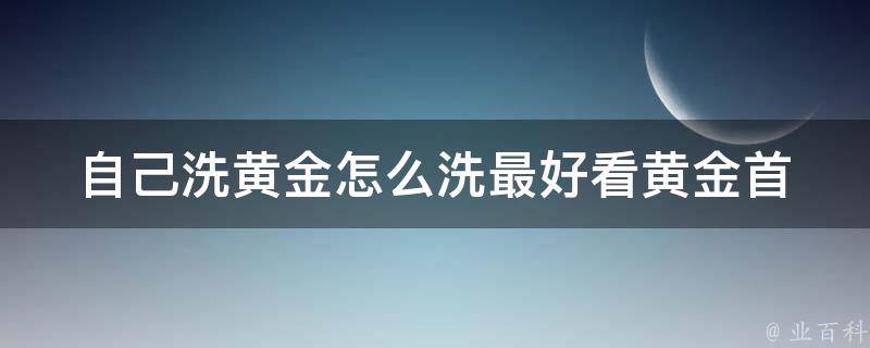 自己洗黄金怎么洗最好看_黄金首饰清洗方法大揭秘。