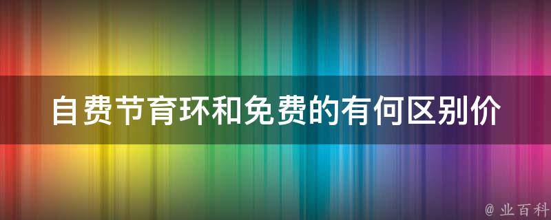 自费节育环和免费的有何区别_价格、适用人群、使用效果全面对比。