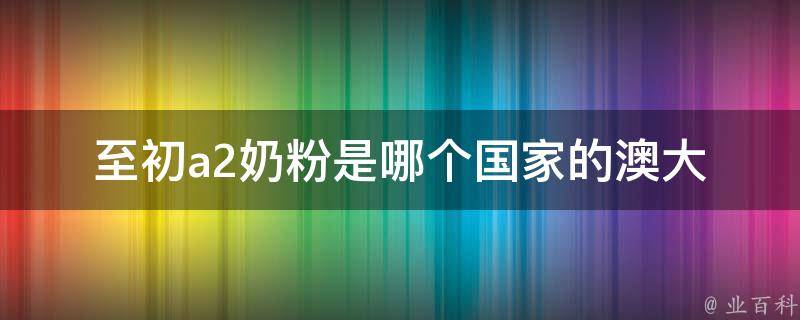 至初a2奶粉是哪个国家的_澳大利亚品牌介绍及购买指南