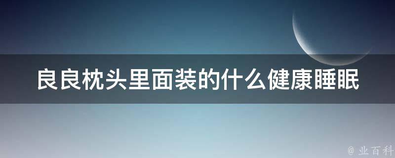 良良枕头里面装的什么_健康睡眠从选择枕头开始，了解良良枕头的填充物。