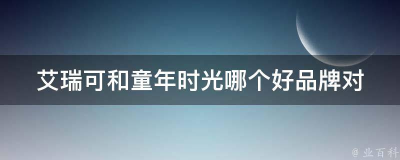 艾瑞可和童年时光哪个好_品牌对比分析和用户口碑评价。