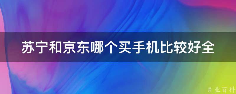 苏宁和京东哪个买手机比较好(全面对比，让你轻松选购)