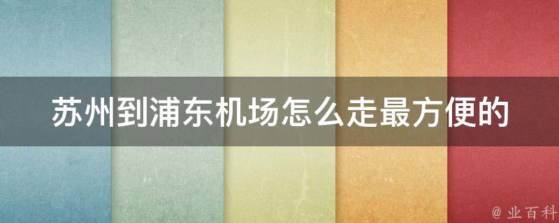 苏州到浦东机场怎么走_最方便的方式分享，含高速路线和地铁方案。