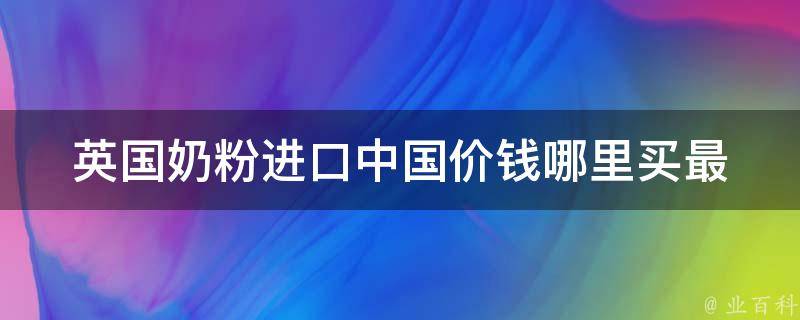 英国奶粉进口中国价钱(哪里买最划算？品牌推荐、质量分析、用户口碑)