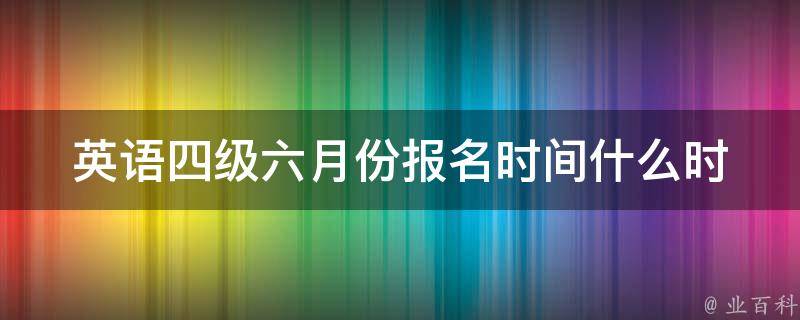 英语四级六月份报名时间_什么时候开始报名？