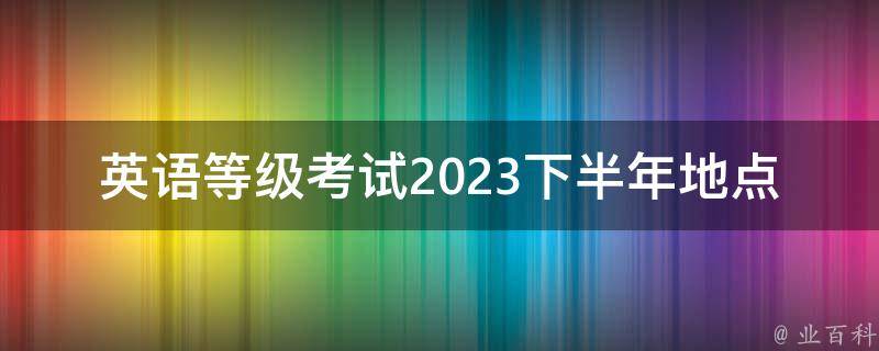 英语等级考试2023下半年地点(哪些城市将**考试？)