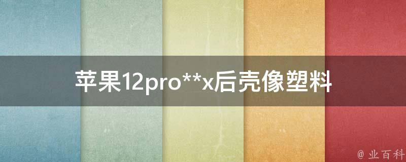 苹果12pro**x后壳像塑料(为什么会出现这种情况)