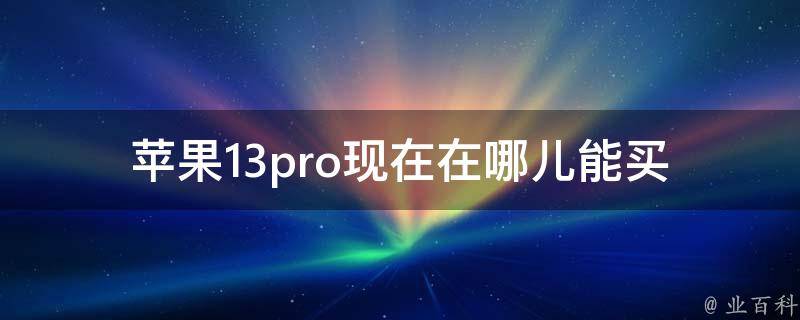 苹果13pro现在在哪儿能买(快速了解购买渠道及注意事项)