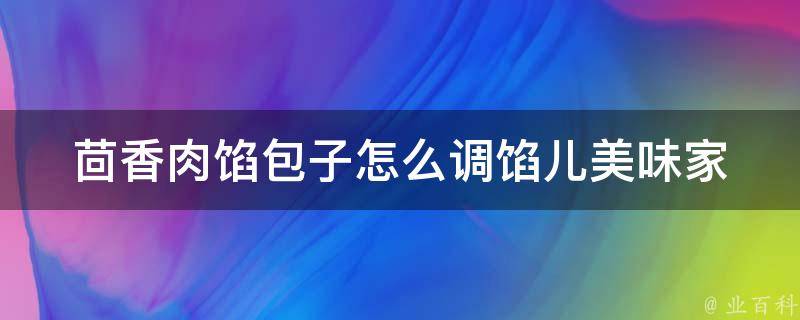 茴香肉馅包子怎么调馅儿_美味家常做法分享，让你的包子更加香嫩可口。